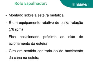 - Montado sobre a esteira metálica
- É um equipamento rotativo de baixa rotação
(76 rpm)
- Fica posicionado próximo ao eixo de
acionamento da esteira
- Gira em sentido contrário ao do movimento
da cana na esteira
Rolo Espalhador:
 