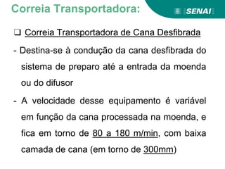 ❑ Correia Transportadora de Cana Desfibrada
- Destina-se à condução da cana desfibrada do
sistema de preparo até a entrada da moenda
ou do difusor
- A velocidade desse equipamento é variável
em função da cana processada na moenda, e
fica em torno de 80 a 180 m/min, com baixa
camada de cana (em torno de 300mm)
Correia Transportadora:
 