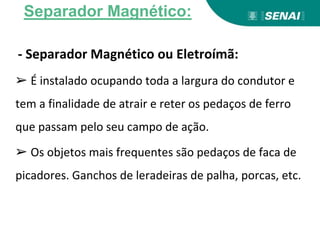 - Separador Magnético ou Eletroímã:
➢ É instalado ocupando toda a largura do condutor e
tem a finalidade de atrair e reter os pedaços de ferro
que passam pelo seu campo de ação.
➢ Os objetos mais frequentes são pedaços de faca de
picadores. Ganchos de leradeiras de palha, porcas, etc.
Separador Magnético:
 