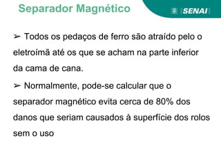 ➢ Todos os pedaços de ferro são atraído pelo o
eletroímã até os que se acham na parte inferior
da cama de cana.
➢ Normalmente, pode-se calcular que o
separador magnético evita cerca de 80% dos
danos que seriam causados à superfície dos rolos
sem o uso
Separador Magnético
 
