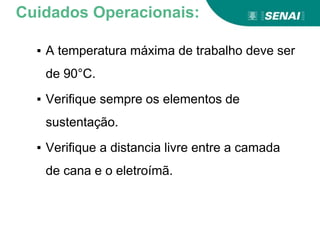 ▪ A temperatura máxima de trabalho deve ser
de 90°C.
▪ Verifique sempre os elementos de
sustentação.
▪ Verifique a distancia livre entre a camada
de cana e o eletroímã.
Cuidados Operacionais:
 