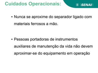▪ Nunca se aproxime do separador ligado com
materiais ferrosos a mão.
▪ Pessoas portadoras de instrumentos
auxiliares de manutenção da vida não devem
aproximar-se do equipamento em operação
Cuidados Operacionais:
 