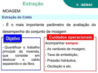 MOAGEM
- É o mais importante parâmetro de avaliação do
desempenho do conjunto de moagem
- Quantificar o trabalho
principal da moenda,
que consiste em
deslocar o caldo
separando-o da fibra
Cuidados operacionais
Acompanhar sempre:
- As variáveis de moagem,
- Taxa de embebição,
- Pressão hidráulica,
- Oscilação e etc.
Extração
 