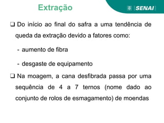 ❑ Do início ao final do safra a uma tendência de
queda da extração devido a fatores como:
- aumento de fibra
- desgaste de equipamento
❑ Na moagem, a cana desfibrada passa por uma
sequência de 4 a 7 ternos (nome dado ao
conjunto de rolos de esmagamento) de moendas
Extração
 