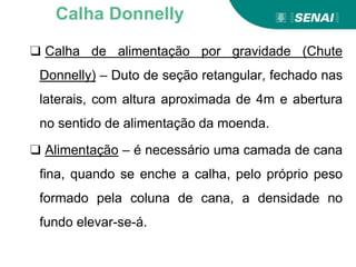 ❑ Calha de alimentação por gravidade (Chute
Donnelly) – Duto de seção retangular, fechado nas
laterais, com altura aproximada de 4m e abertura
no sentido de alimentação da moenda.
❑ Alimentação – é necessário uma camada de cana
fina, quando se enche a calha, pelo próprio peso
formado pela coluna de cana, a densidade no
fundo elevar-se-á.
Calha Donnelly
 