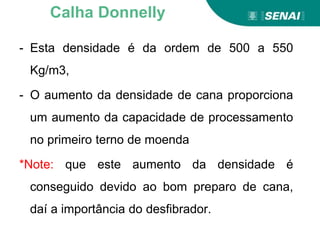 - Esta densidade é da ordem de 500 a 550
Kg/m3,
- O aumento da densidade de cana proporciona
um aumento da capacidade de processamento
no primeiro terno de moenda
*Note: que este aumento da densidade é
conseguido devido ao bom preparo de cana,
daí a importância do desfibrador.
Calha Donnelly
 