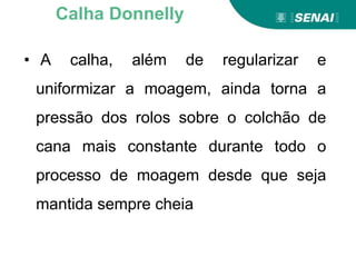 • A calha, além de regularizar e
uniformizar a moagem, ainda torna a
pressão dos rolos sobre o colchão de
cana mais constante durante todo o
processo de moagem desde que seja
mantida sempre cheia
Calha Donnelly
 