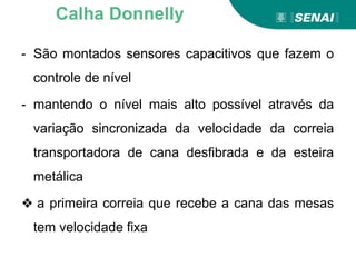 - São montados sensores capacitivos que fazem o
controle de nível
- mantendo o nível mais alto possível através da
variação sincronizada da velocidade da correia
transportadora de cana desfibrada e da esteira
metálica
❖ a primeira correia que recebe a cana das mesas
tem velocidade fixa
Calha Donnelly
 