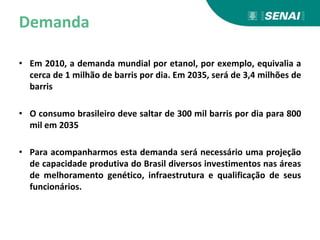 Demanda
• Em 2010, a demanda mundial por etanol, por exemplo, equivalia a
cerca de 1 milhão de barris por dia. Em 2035, será de 3,4 milhões de
barris
• O consumo brasileiro deve saltar de 300 mil barris por dia para 800
mil em 2035
• Para acompanharmos esta demanda será necessário uma projeção
de capacidade produtiva do Brasil diversos investimentos nas áreas
de melhoramento genético, infraestrutura e qualificação de seus
funcionários.
 