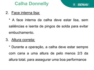 2. Face interna lisa:
* A face interna da calha deve estar lisa, sem
saliências e isenta de pingos de solda para evitar
embuchamento.
3. Altura correta:
* Durante a operação, a calha deve estar sempre
com cana a uma altura de pelo menos 2/3 da
altura total, para assegurar uma boa performance
Calha Donnelly
 