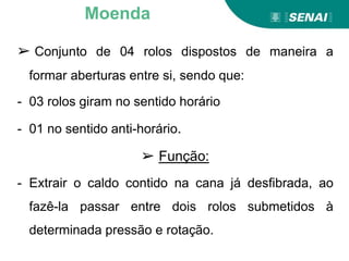 ➢ Conjunto de 04 rolos dispostos de maneira a
formar aberturas entre si, sendo que:
- 03 rolos giram no sentido horário
- 01 no sentido anti-horário.
➢ Função:
- Extrair o caldo contido na cana já desfibrada, ao
fazê-la passar entre dois rolos submetidos à
determinada pressão e rotação.
Moenda
 