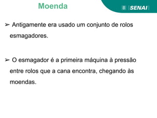 ➢ Antigamente era usado um conjunto de rolos
esmagadores.
➢ O esmagador é a primeira máquina à pressão
entre rolos que a cana encontra, chegando às
moendas.
Moenda
 