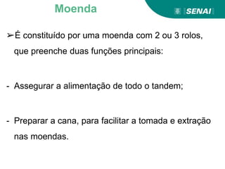 ➢É constituído por uma moenda com 2 ou 3 rolos,
que preenche duas funções principais:
- Assegurar a alimentação de todo o tandem;
- Preparar a cana, para facilitar a tomada e extração
nas moendas.
Moenda
 