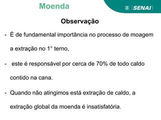 Observação
- É de fundamental importância no processo de moagem
a extração no 1° terno,
- este é responsável por cerca de 70% de todo caldo
contido na cana.
- Quando não atingimos está extração de caldo, a
extração global da moenda é insatisfatória.
Moenda
 