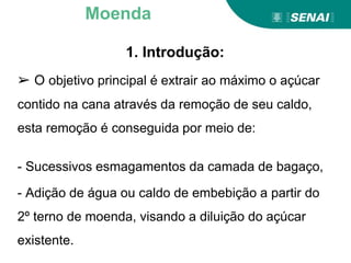 1. Introdução:
➢ O objetivo principal é extrair ao máximo o açúcar
contido na cana através da remoção de seu caldo,
esta remoção é conseguida por meio de:
- Sucessivos esmagamentos da camada de bagaço,
- Adição de água ou caldo de embebição a partir do
2º terno de moenda, visando a diluição do açúcar
existente.
Moenda
 