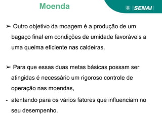 ➢ Outro objetivo da moagem é a produção de um
bagaço final em condições de umidade favoráveis a
uma queima eficiente nas caldeiras.
➢ Para que essas duas metas básicas possam ser
atingidas é necessário um rigoroso controle de
operação nas moendas,
- atentando para os vários fatores que influenciam no
seu desempenho.
Moenda
 