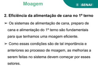 2. Eficiência da alimentação de cana no 1º terno
➢ Os sistemas de alimentação de cana, preparo de
cana e alimentação do 1º terno são fundamentais
para que tenhamos uma moagem eficiente.
➢ Como essas condições são de tal importância e
anteriores ao processo de moagem, as melhorias a
serem feitas no sistema devem começar por esses
setores.
Moagem
 