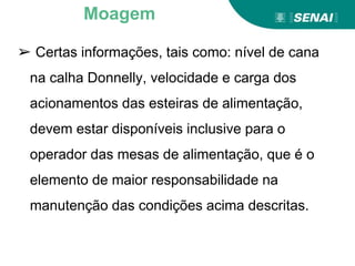 ➢ Certas informações, tais como: nível de cana
na calha Donnelly, velocidade e carga dos
acionamentos das esteiras de alimentação,
devem estar disponíveis inclusive para o
operador das mesas de alimentação, que é o
elemento de maior responsabilidade na
manutenção das condições acima descritas.
Moagem
 