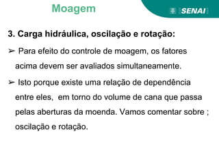 3. Carga hidráulica, oscilação e rotação:
➢ Para efeito do controle de moagem, os fatores
acima devem ser avaliados simultaneamente.
➢ Isto porque existe uma relação de dependência
entre eles, em torno do volume de cana que passa
pelas aberturas da moenda. Vamos comentar sobre ;
oscilação e rotação.
Moagem
 