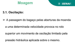3.1. Oscilação:
➢ A passagem do bagaço pelas aberturas da moenda
a uma determinada velocidade provoca no rolo
superior um movimento de oscilação limitado pela
pressão hidráulica aplicada sobre o mesmo.
Moagem
 