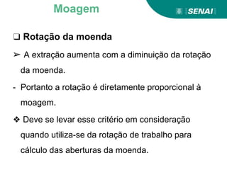 ❑ Rotação da moenda
➢ A extração aumenta com a diminuição da rotação
da moenda.
- Portanto a rotação é diretamente proporcional à
moagem.
❖ Deve se levar esse critério em consideração
quando utiliza-se da rotação de trabalho para
cálculo das aberturas da moenda.
Moagem
 