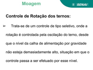 Controle de Rotação dos ternos:
➢ Trata-se de um controle de tipo seletivo, onde a
rotação é controlada pela oscilação do terno, desde
que o nível da calha de alimentação por gravidade
não esteja demasiadamente alto, situação em que o
controle passa a ser efetuado por esse nível.
Moagem
 