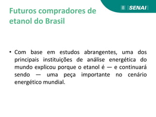 Futuros compradores de
etanol do Brasil
• Com base em estudos abrangentes, uma dos
principais instituições de análise energética do
mundo explicou porque o etanol é — e continuará
sendo — uma peça importante no cenário
energético mundial.
 