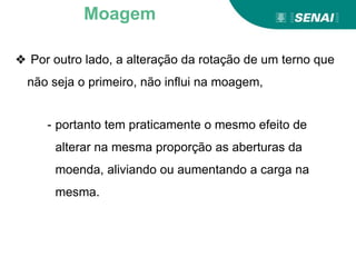 ❖ Por outro lado, a alteração da rotação de um terno que
não seja o primeiro, não influi na moagem,
- portanto tem praticamente o mesmo efeito de
alterar na mesma proporção as aberturas da
moenda, aliviando ou aumentando a carga na
mesma.
Moagem
 