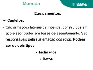 Equipamentos:
➢ Castelos:
- São armações laterais da moenda, construídos em
aço e são fixados em bases de assentamento. São
responsáveis pela sustentação dos rolos, Podem
ser de dois tipos:
▪ Inclinados
▪ Retos
Moenda
 