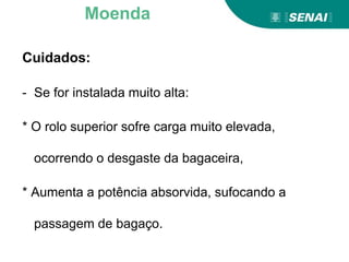 Cuidados:
- Se for instalada muito alta:
* O rolo superior sofre carga muito elevada,
ocorrendo o desgaste da bagaceira,
* Aumenta a potência absorvida, sufocando a
passagem de bagaço.
Moenda
 
