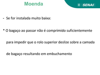 - Se for instalada muito baixa:
* O bagaço ao passar não é comprimido suficientemente
para impedir que o rolo superior deslize sobre a camada
de bagaço resultando em embuchamento
Moenda
 