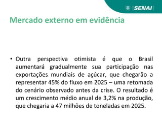 Mercado externo em evidência
• Outra perspectiva otimista é que o Brasil
aumentará gradualmente sua participação nas
exportações mundiais de açúcar, que chegarão a
representar 45% do fluxo em 2025 – uma retomada
do cenário observado antes da crise. O resultado é
um crescimento médio anual de 3,2% na produção,
que chegaria a 47 milhões de toneladas em 2025.
 