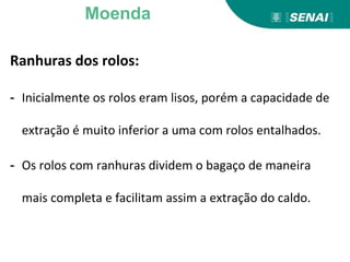 Ranhuras dos rolos:
- Inicialmente os rolos eram lisos, porém a capacidade de
extração é muito inferior a uma com rolos entalhados.
- Os rolos com ranhuras dividem o bagaço de maneira
mais completa e facilitam assim a extração do caldo.
Moenda
 