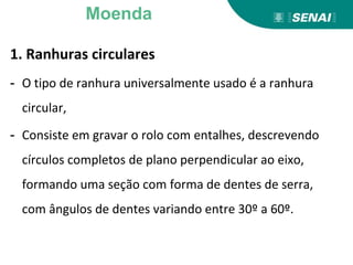 1. Ranhuras circulares
- O tipo de ranhura universalmente usado é a ranhura
circular,
- Consiste em gravar o rolo com entalhes, descrevendo
círculos completos de plano perpendicular ao eixo,
formando uma seção com forma de dentes de serra,
com ângulos de dentes variando entre 30º a 60º.
Moenda
 
