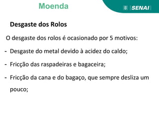 Desgaste dos Rolos
O desgaste dos rolos é ocasionado por 5 motivos:
- Desgaste do metal devido à acidez do caldo;
- Fricção das raspadeiras e bagaceira;
- Fricção da cana e do bagaço, que sempre desliza um
pouco;
Moenda
 