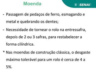 - Passagem de pedaços de ferro, esmagando e
metal e quebrando os dentes;
- Necessidade de tornear o rolo na entressafra,
depois de 2 ou 3 safras, para restabelecer a
forma cilíndrica.
* Nas moendas de construção clássica, o desgaste
máximo tolerável para um rolo é cerca de 4 a
5%.
Moenda
 
