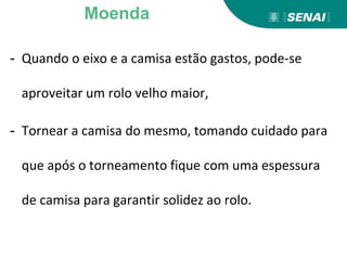 - Quando o eixo e a camisa estão gastos, pode-se
aproveitar um rolo velho maior,
- Tornear a camisa do mesmo, tomando cuidado para
que após o torneamento fique com uma espessura
de camisa para garantir solidez ao rolo.
Moenda
 