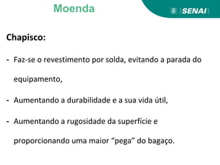 Chapisco:
- Faz-se o revestimento por solda, evitando a parada do
equipamento,
- Aumentando a durabilidade e a sua vida útil,
- Aumentando a rugosidade da superfície e
proporcionando uma maior “pega” do bagaço.
Moenda
 