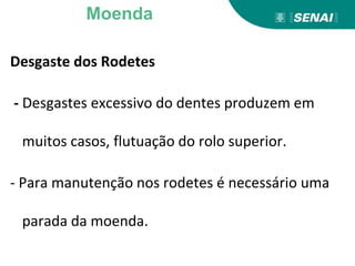 Desgaste dos Rodetes
- Desgastes excessivo do dentes produzem em
muitos casos, flutuação do rolo superior.
- Para manutenção nos rodetes é necessário uma
parada da moenda.
Moenda
 