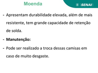 - Apresentam durabilidade elevada, além de mais
resistente, tem grande capacidade de retenção
de solda.
- Manutenção:
- Pode ser realizado a troca dessas camisas em
caso de muito desgaste.
Moenda
 