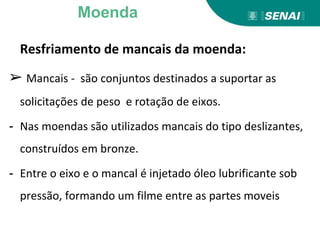 Resfriamento de mancais da moenda:
➢ Mancais - são conjuntos destinados a suportar as
solicitações de peso e rotação de eixos.
- Nas moendas são utilizados mancais do tipo deslizantes,
construídos em bronze.
- Entre o eixo e o mancal é injetado óleo lubrificante sob
pressão, formando um filme entre as partes moveis
Moenda
 