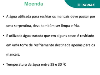 • A água utilizada para resfriar os mancais deve passar por
uma serpentina, deve também ser limpa e fria.
• È utilizada água tratada que em alguns casos é resfriado
em uma torre de resfriamento destinada apenas para os
mancais.
• Temperatura da água entre 28 e 30 0C
Moenda
 
