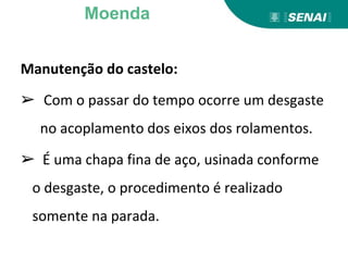 Manutenção do castelo:
➢ Com o passar do tempo ocorre um desgaste
no acoplamento dos eixos dos rolamentos.
➢ É uma chapa fina de aço, usinada conforme
o desgaste, o procedimento é realizado
somente na parada.
Moenda
 