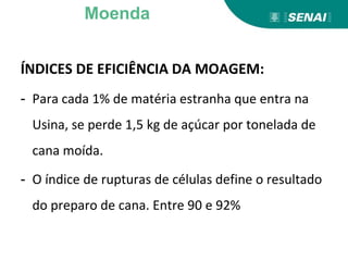 ÍNDICES DE EFICIÊNCIA DA MOAGEM:
- Para cada 1% de matéria estranha que entra na
Usina, se perde 1,5 kg de açúcar por tonelada de
cana moída.
- O índice de rupturas de células define o resultado
do preparo de cana. Entre 90 e 92%
Moenda
 