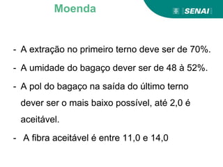- A extração no primeiro terno deve ser de 70%.
- A umidade do bagaço dever ser de 48 à 52%.
- A pol do bagaço na saída do último terno
dever ser o mais baixo possível, até 2,0 é
aceitável.
- A fibra aceitável é entre 11,0 e 14,0
Moenda
 