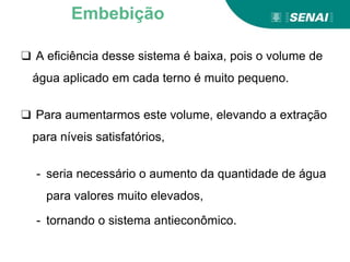 ❑ A eficiência desse sistema é baixa, pois o volume de
água aplicado em cada terno é muito pequeno.
❑ Para aumentarmos este volume, elevando a extração
para níveis satisfatórios,
- seria necessário o aumento da quantidade de água
para valores muito elevados,
- tornando o sistema antieconômico.
Embebição
 