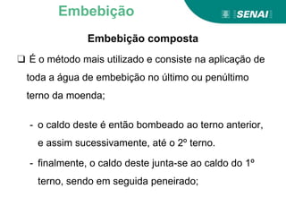 Embebição composta
❑ É o método mais utilizado e consiste na aplicação de
toda a água de embebição no último ou penúltimo
terno da moenda;
- o caldo deste é então bombeado ao terno anterior,
e assim sucessivamente, até o 2º terno.
- finalmente, o caldo deste junta-se ao caldo do 1º
terno, sendo em seguida peneirado;
Embebição
 