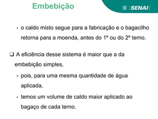 - o caldo misto segue para a fabricação e o bagacilho
retorna para a moenda, antes do 1º ou do 2º terno.
❑ A eficiência desse sistema é maior que a da
embebição simples,
- pois, para uma mesma quantidade de água
aplicada,
- temos um volume de caldo maior aplicado ao
bagaço de cada terno.
Embebição
 