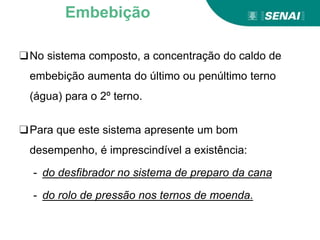 ❑No sistema composto, a concentração do caldo de
embebição aumenta do último ou penúltimo terno
(água) para o 2º terno.
❑Para que este sistema apresente um bom
desempenho, é imprescindível a existência:
- do desfibrador no sistema de preparo da cana
- do rolo de pressão nos ternos de moenda.
Embebição
 