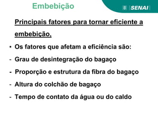 Principais fatores para tornar eficiente a
embebição,
▪ Os fatores que afetam a eficiência são:
- Grau de desintegração do bagaço
- Proporção e estrutura da fibra do bagaço
- Altura do colchão de bagaço
- Tempo de contato da água ou do caldo
Embebição
 